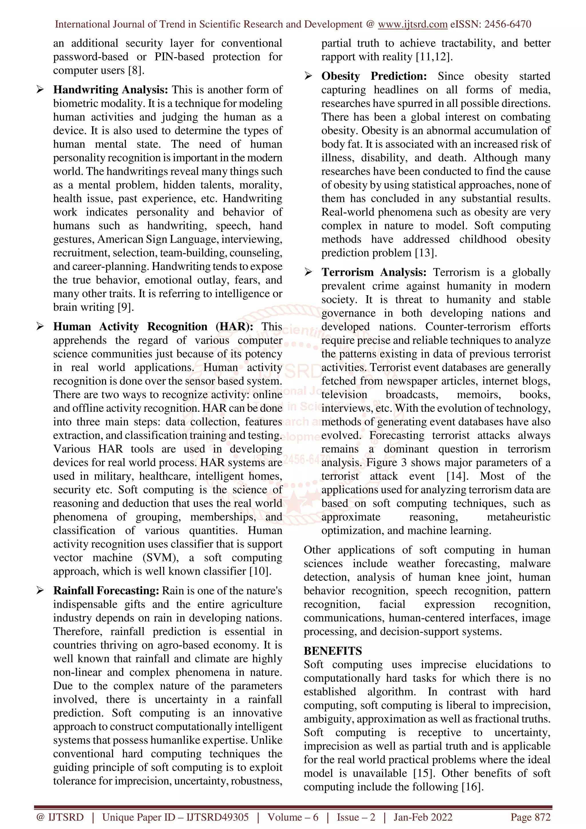 International Journal of Trend in Scientific Research and Development @ www.ijtsrd.com eISSN: 2456-6470
@ IJTSRD | Unique Paper ID – IJTSRD49305 | Volume – 6 | Issue – 2 | Jan-Feb 2022 Page 872
an additional security layer for conventional
password-based or PIN-based protection for
computer users [8].
Handwriting Analysis: This is another form of
biometric modality. It is a technique for modeling
human activities and judging the human as a
device. It is also used to determine the types of
human mental state. The need of human
personality recognition is important in the modern
world. The handwritings reveal many things such
as a mental problem, hidden talents, morality,
health issue, past experience, etc. Handwriting
work indicates personality and behavior of
humans such as handwriting, speech, hand
gestures, American Sign Language, interviewing,
recruitment, selection, team-building, counseling,
and career-planning. Handwriting tends to expose
the true behavior, emotional outlay, fears, and
many other traits. It is referring to intelligence or
brain writing [9].
Human Activity Recognition (HAR): This
apprehends the regard of various computer
science communities just because of its potency
in real world applications. Human activity
recognition is done over the sensor based system.
There are two ways to recognize activity: online
and offline activity recognition. HAR can be done
into three main steps: data collection, features
extraction, and classification training and testing.
Various HAR tools are used in developing
devices for real world process. HAR systems are
used in military, healthcare, intelligent homes,
security etc. Soft computing is the science of
reasoning and deduction that uses the real world
phenomena of grouping, memberships, and
classification of various quantities. Human
activity recognition uses classifier that is support
vector machine (SVM), a soft computing
approach, which is well known classifier [10].
Rainfall Forecasting: Rain is one of the nature's
indispensable gifts and the entire agriculture
industry depends on rain in developing nations.
Therefore, rainfall prediction is essential in
countries thriving on agro-based economy. It is
well known that rainfall and climate are highly
non-linear and complex phenomena in nature.
Due to the complex nature of the parameters
involved, there is uncertainty in a rainfall
prediction. Soft computing is an innovative
approach to construct computationally intelligent
systems that possess humanlike expertise. Unlike
conventional hard computing techniques the
guiding principle of soft computing is to exploit
tolerance for imprecision, uncertainty, robustness,
partial truth to achieve tractability, and better
rapport with reality [11,12].
Obesity Prediction: Since obesity started
capturing headlines on all forms of media,
researches have spurred in all possible directions.
There has been a global interest on combating
obesity. Obesity is an abnormal accumulation of
body fat. It is associated with an increased risk of
illness, disability, and death. Although many
researches have been conducted to find the cause
of obesity by using statistical approaches, none of
them has concluded in any substantial results.
Real-world phenomena such as obesity are very
complex in nature to model. Soft computing
methods have addressed childhood obesity
prediction problem [13].
Terrorism Analysis: Terrorism is a globally
prevalent crime against humanity in modern
society. It is threat to humanity and stable
governance in both developing nations and
developed nations. Counter-terrorism efforts
require precise and reliable techniques to analyze
the patterns existing in data of previous terrorist
activities. Terrorist event databases are generally
fetched from newspaper articles, internet blogs,
television broadcasts, memoirs, books,
interviews, etc. With the evolution of technology,
methods of generating event databases have also
evolved. Forecasting terrorist attacks always
remains a dominant question in terrorism
analysis. Figure 3 shows major parameters of a
terrorist attack event [14]. Most of the
applications used for analyzing terrorism data are
based on soft computing techniques, such as
approximate reasoning, metaheuristic
optimization, and machine learning.
Other applications of soft computing in human
sciences include weather forecasting, malware
detection, analysis of human knee joint, human
behavior recognition, speech recognition, pattern
recognition, facial expression recognition,
communications, human-centered interfaces, image
processing, and decision-support systems.
BENEFITS
Soft computing uses imprecise elucidations to
computationally hard tasks for which there is no
established algorithm. In contrast with hard
computing, soft computing is liberal to imprecision,
ambiguity, approximation as well as fractional truths.
Soft computing is receptive to uncertainty,
imprecision as well as partial truth and is applicable
for the real world practical problems where the ideal
model is unavailable [15]. Other benefits of soft
computing include the following [16].
 