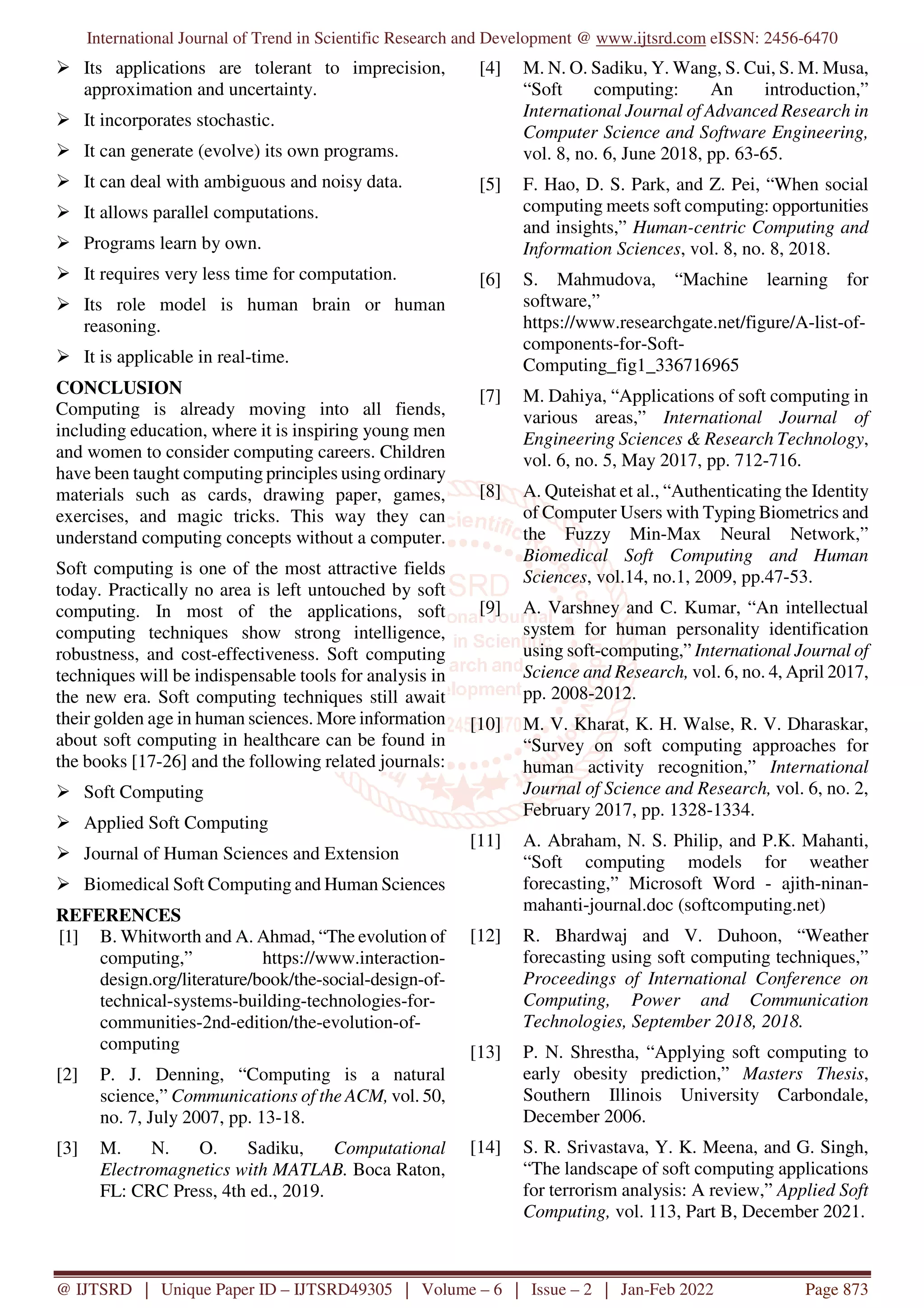 International Journal of Trend in Scientific Research and Development @ www.ijtsrd.com eISSN: 2456-6470
@ IJTSRD | Unique Paper ID – IJTSRD49305 | Volume – 6 | Issue – 2 | Jan-Feb 2022 Page 873
Its applications are tolerant to imprecision,
approximation and uncertainty.
It incorporates stochastic.
It can generate (evolve) its own programs.
It can deal with ambiguous and noisy data.
It allows parallel computations.
Programs learn by own.
It requires very less time for computation.
Its role model is human brain or human
reasoning.
It is applicable in real-time.
CONCLUSION
Computing is already moving into all fiends,
including education, where it is inspiring young men
and women to consider computing careers. Children
have been taught computing principles using ordinary
materials such as cards, drawing paper, games,
exercises, and magic tricks. This way they can
understand computing concepts without a computer.
Soft computing is one of the most attractive fields
today. Practically no area is left untouched by soft
computing. In most of the applications, soft
computing techniques show strong intelligence,
robustness, and cost-effectiveness. Soft computing
techniques will be indispensable tools for analysis in
the new era. Soft computing techniques still await
their golden age in human sciences. More information
about soft computing in healthcare can be found in
the books [17-26] and the following related journals:
Soft Computing
Applied Soft Computing
Journal of Human Sciences and Extension
Biomedical Soft Computing and Human Sciences
REFERENCES
[1] B. Whitworth and A. Ahmad, “The evolution of
computing,” https://www.interaction-
design.org/literature/book/the-social-design-of-
technical-systems-building-technologies-for-
communities-2nd-edition/the-evolution-of-
computing
[2] P. J. Denning, “Computing is a natural
science,” Communications of the ACM, vol. 50,
no. 7, July 2007, pp. 13-18.
[3] M. N. O. Sadiku, Computational
Electromagnetics with MATLAB. Boca Raton,
FL: CRC Press, 4th ed., 2019.
[4] M. N. O. Sadiku, Y. Wang, S. Cui, S. M. Musa,
“Soft computing: An introduction,”
International Journal of Advanced Research in
Computer Science and Software Engineering,
vol. 8, no. 6, June 2018, pp. 63-65.
[5] F. Hao, D. S. Park, and Z. Pei, “When social
computing meets soft computing: opportunities
and insights,” Human-centric Computing and
Information Sciences, vol. 8, no. 8, 2018.
[6] S. Mahmudova, “Machine learning for
software,”
https://www.researchgate.net/figure/A-list-of-
components-for-Soft-
Computing_fig1_336716965
[7] M. Dahiya, “Applications of soft computing in
various areas,” International Journal of
Engineering Sciences & Research Technology,
vol. 6, no. 5, May 2017, pp. 712-716.
[8] A. Quteishat et al., “Authenticating the Identity
of Computer Users with Typing Biometrics and
the Fuzzy Min-Max Neural Network,”
Biomedical Soft Computing and Human
Sciences, vol.14, no.1, 2009, pp.47-53.
[9] A. Varshney and C. Kumar, “An intellectual
system for human personality identification
using soft-computing,” International Journal of
Science and Research, vol. 6, no. 4, April 2017,
pp. 2008-2012.
[10] M. V. Kharat, K. H. Walse, R. V. Dharaskar,
“Survey on soft computing approaches for
human activity recognition,” International
Journal of Science and Research, vol. 6, no. 2,
February 2017, pp. 1328-1334.
[11] A. Abraham, N. S. Philip, and P.K. Mahanti,
“Soft computing models for weather
forecasting,” Microsoft Word - ajith-ninan-
mahanti-journal.doc (softcomputing.net)
[12] R. Bhardwaj and V. Duhoon, “Weather
forecasting using soft computing techniques,”
Proceedings of International Conference on
Computing, Power and Communication
Technologies, September 2018, 2018.
[13] P. N. Shrestha, “Applying soft computing to
early obesity prediction,” Masters Thesis,
Southern Illinois University Carbondale,
December 2006.
[14] S. R. Srivastava, Y. K. Meena, and G. Singh,
“The landscape of soft computing applications
for terrorism analysis: A review,” Applied Soft
Computing, vol. 113, Part B, December 2021.
 