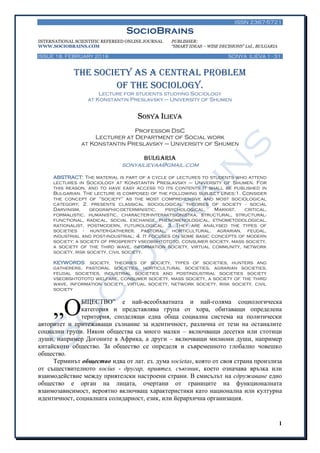 ISSN 2367-5721
SocioBrains
INTERNATIONAL SCIENTIFIC REFEREED ONLINE JOURNAL PUBLISHER:
WWW.SOCIOBRAINS.COM “SMART IDEAS – WISE DECISIONS” Ltd., BULGARIA
ISSUE 18, FEBRUARY 2016 SONYA ILIEVA 1 - 31
1
The society as a central problem
of the sociology.
Lecture for students studying Sociology
at Konstantin Preslavsky – University of Shumen
Sonya Ilieva
Professor DsC
Lecturer at Department of Social work
at Konstantin Preslavsky – University of Shumen
BULGARIA
sonyailievaa@gmail.com
ABSTRACT: The material is part of a cycle of lectures to students who attend
lectures in Sociology at Konstantin Preslavsky – University of Shumen. For
this reason, and to have easy access to its contents It shall be published in
Bulgarian. The lecture is composed of the following subject lines:1. Consider
the concept of "society" as the most comprehensive and most sociological
category; 2. presents classical sociological theories of society - social
Darvinism, geographic-deterministic, psychological, Marxist, critical,
formalistic, humanistic, character-interaktsionistka, structural, structural-
functional, radical, social exchange, phenomenological, etnometodological,
rationalist, postmodern, futurological. 3. They are analysed the types of
societies - hunter-gatherer, pastoral, horticultural, agrarian, feudal,
industrial and post-industrial; 4. It focuses on some basic concepts of modern
society: a society of prosperity vseobshtototo, consumer society, mass society,
a society of the third wave, information society, virtual community, network
society, risk society, civil society.
KEYWORDS: society, theories of society, types of societies, hunters and
gatherers, pastoral societies, horticultural societies, agrarian societies,
feudal societies, industrial societies and postindustrial societies society
vseobshtototo welfare, consumer society, mass society, a society of the third
wave, information society, virtual society, network society, risk society, civil
society
БЩЕСТВО‖ е най-всеобхватната и най-голяма социологическа
категория и представлява група от хора, обитаващи определена
територия, споделящи една обща социална система на политически
авторитет и притежаващи съзнание за идентичност, различна от тези на останалите
социални групи. Някои общества са много малки – включващи десетки или стотици
души, например Догоните в Африка, а други – включващи милиони души, например
китайското общество. За общество се определя и съвременното глобално човешко
общество.
Терминът общество идва от лат. ез. дума societas, която от своя страна произлиза
от съществителното socius - другар, приятел, съюзник, което означава връзка или
взаимодействие между приятелски настроени страни. В смисълът на сдружаване едно
общество е орган на лицата, очертани от границите на функционалната
взаимозависимост, вероятно включващ характеристики като национална или културна
идентичност, социалната солидарност, език, или йерархична организация.
„О
 