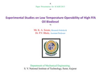 A
Paper Presentation for ICAER 2013
on

Experimental Studies on Low Temperature Operability of High FFA
Oil Biodiesel
by

Mr. K. A. Sorate, Research Scholar &
Dr. P.V. Bhale, Assistant Professor

Department of Mechanical Engineering,
S. V. National Institute of Technology, Surat, Gujarat

 