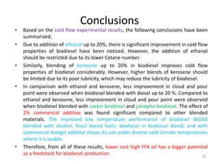 •
•

•

•

•

Conclusions
Based on the cold flow experimental results, the following conclusions have been
summarized;
Due to addition of ethanol up to 20%, there is significant improvement in cold flow
properties of biodiesel have been noticed. However, the addition of ethanol
should be restricted due to its lower Cetane number.
Similarly, blending of kerosene up to 20% in biodiesel improves cold flow
properties of biodiesel considerably. However, higher blends of kerosene should
be limited due to its poor lubricity, which may reduce the lubricity of biodiesel.
In comparison with ethanol and kerosene, less improvement in cloud and pour
point were observed when biodiesel blended with diesel up to 20 %. Compared to
ethanol and kerosene, less improvement in cloud and pour point were observed
when biodiesel blended with castor biodiesel and jatropha biodiesel. The effect of
2% commercial additive was found significant compared to other blended
materials. The improved low temperature performance of biodiesel (B100)
blended with alcohol, fossil based fuels; biodiesel in biodiesel blend; and with
commercial Antigel additive shows its use under diverse cold climate temperatures
where it is usable.
Therefore, from all of these results, lower cost high FFA oil has a bigger potential
as a feedstock for biodiesel production.
20

 