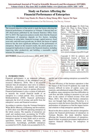 International Journal of Trend in Scientific Research and Development (IJTSRD)
Volume 6 Issue 4, May-June 2022 Available Online: www.ijtsrd.com e-ISSN: 2456 – 6470
@ IJTSRD | Unique Paper ID – IJTSRD50134 | Volume – 6 | Issue – 4 | May-June 2022 Page 598
Study on Factors Affecting the
Financial Performance of Enterprises
Dr. Dinh Cong Thanh, Dr. Pham Le Hong Nhung, BBA. Nguyen Thi Ngan
School of Economics, Can Tho University, Can Tho city, Vietnam
ABSTRACT
The research objective of the article is study the factors affecting the
financial performance of enterprises in Vietnam. Collected data are
189 observations published by the General Statistics Office from
2017 to 2019. The regression analysis results show that the financial
performance of enterprises depends on five factors, including
efficiency in using labor, financial leverage, capital turnover, fixed
asset ratio, and total asset growth rate. In which, the factor of capital
turnover has the most significant influence on the performance of
enterprises. Based on the research results, the article proposes two
managerial implications to improve the financial situation, including
improving labor productivity and building a reasonable capital
structure for enterprises.
KEYWORDS: financial performance; ROA; ROE; ROS
How to cite this paper: Dr. Dinh Cong
Thanh | Dr. Pham Le Hong Nhung |
BBA. Nguyen Thi Ngan "Study on
Factors Affecting the Financial
Performance of Enterprises" Published
in International
Journal of Trend in
Scientific Research
and Development
(ijtsrd), ISSN: 2456-
6470, Volume-6 |
Issue-4, June 2022,
pp.598-603, URL:
www.ijtsrd.com/papers/ijtsrd50134.pdf
Copyright © 2022 by author(s) and
International Journal of Trend in
Scientific Research and Development
Journal. This is an
Open Access article
distributed under the
terms of the Creative Commons
Attribution License (CC BY 4.0)
(http://creativecommons.org/licenses/by/4.0)
1. INTRODUCTION:
Financial performance is an important indicator
reflecting the efficiency of the enterprise's use of
resources (Mashovic, 2018). This is an essential
indicator that all enterprises must strive to achieve.
Therefore, enterprises must identify and measure
financial performance factors to operate effectively.
Financial performance is also a system of indicators
to measure the overall financial health of an
enterprise in a certain period. Also, according to
Kittikunchotiwut (2020), financial performance
represents the level of revenue and profit from the
enterprise's assets and financial resources.
According to statistics from the Vietnam Enterprise
White Book (Ministry of Planning and Investment),
in 2019, there were 668,505 operating enterprises in
the whole country. The majority of enterprises are
small and medium-sized, accounting for 97.40%.
Statistics from the General Statistics Office show that
enterprises operate in many fields such as services,
agriculture, forestry and fishery, industry, and
construction. Accordingly, profitable enterprises
accounted for 43.0%, break-even accounted for 8.2%,
and the rate of loss-making enterprises accounted for
48.8%.
The low efficiency of the business operation is that
the impact of the Covid-19 epidemic has made the
business difficult in terms of capital, scarce raw
materials, and unbalanced output (Pham et al., 2020).
In addition, many enterprises also face difficulties in
cash flow and debt, leading to measures to cut cash
flow in the context of limited revenue (Tran and
Pham, 2021). This shows that business enterprises
have not brought high efficiency. Therefore, it is
necessary to study the factors that affect the financial
performance of enterprises to find the impact factors
and solutions to help enterprises operate better.
Based on the above analysis, this article is designed to
analyze the financial performance of enterprises in
Vietnam. Besides, this study identifies factors
affecting the financial performance of enterprises.
Based on that, we propose governance implications to
improve financial efficiency for enterprises in
Vietnam.
IJTSRD50134
 