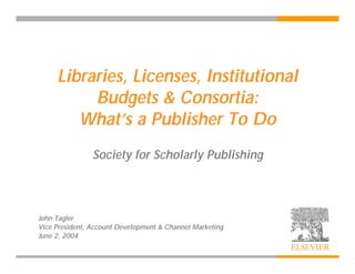 Libraries, Licenses, Institutional
          Budgets & Consortia:
        What’s a Publisher To Do
                Society for Scholarly Publishing



John Tagler
Vice President, Account Development & Channel Marketing
June 2, 2004
 