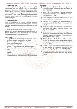 International Journal of Trend in Scientific Research and Development (IJTSRD) @ www.ijtsrd.com eISSN: 2456-6470
@ IJTSRD | Unique Paper ID – IJTSRD31166 | Volume – 4 | Issue – 4 | May-June 2020 Page 671
2. For business use:
Solar thermal is the technologybywhichthesolarstrengthis
transformed into heat energy and its fundamental
application commercial and industrial sectrors are; hot
water usage for bathing and washing, pre-heated water as
much as 80 diploma to boilers, pasteurization,condensation
and cleansing in milk dairies, drying and tanning in leather
procedure industriesandloweringandphosphateinmetallic
fining industry, etc.
3. For domestic use:
It may be hooked up in the front of residence which can
deliver the burden installed within the patron premises.
Power can be stored the use of batteriesforstrollingtheload
at night.
4. For instructional institute and university:
Spinning solar cell may be hooked up in college premisesfor
strolling the burden found in laboratory like machines,
lighting load and other power application.
CONCLUSION
1. The performance of sun cells goes on lowering because
the temperature in surroundings increases.
2. By converting flat panel into a conical form we can
utilize more sun electricity.
3. By spinning the cell gives cooling and as a result
efficiency is maintained even at better temperature.
4. These solar cells have more outpur in smaller area or
space.
5. It is applicable to all domestic in addition to business
use also
6. It is an effective manner to hold the performance of
solar mobile under high temperature and boom output.
References
[1] Zutić, I., Fabian, J. & Das Sarma, S. Spintronics:
Fundamentals and applications. Rev. Mod. Phys. 76,
323–410 (2004).
[2] Meier, F. & Zakharchenya, B. P. Optical Orientation:
Modern Problems in Condensed Matter Sciences Vol.8
(Elsevier Science, 1984).
[3] Jansen, R. Spintronics: Solar spin devices see the light.
Nature Mater. 12, 779–780 (2013).
[4] Endres, B. et al. Demonstration of the spin solar cell
and spin photodiode effect. Nature Commun. 4, 2068
(2013).
[5] Kondo, T., Hayafuji, J-J. & Munekata, H. Investigation of
spin voltaic effect in a p–n heterojunction. Jpn. J. Appl.
Phys. 45, L663 (2006).
[6] Zutić, I., Fabian, J. & Das Sarma, S. Spin-polarized
transportininhomogeneousmagneticsemiconductors:
Theory of magnetic/nonmagnetic p–n junctions.Phys.
Rev. Lett. 88, 066603 (2002).
[7] Zutić, I., Fabian, J. & Das Sarma, S. Spin injection
through the depletion layer:A theory of spin-polarized
p–n junctions and solar cells. Phys. Rev. B 64,
121201(R) (2001).
[8] Guite, C. & Venkataraman, V. Temperaturedependence
of spin lifetime of conduction electrons in bulk
germanium. Appl. Phys. Lett. 101, 252404 (2012).
[9] Pezzoli, F. et al. Optical spin injection and spin lifetime
in Ge heterostructures.Phys. Rev. Lett. 108, 156603
(2012).
 