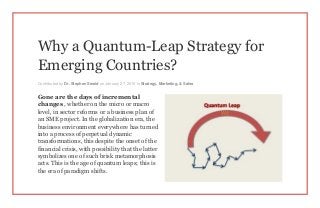 Why a Quantum-Leap Strategy for
Emerging Countries?
Contributed by Dr. Stephen Sweid on January 27, 2015 in Strategy, Marketing, & Sales
Gone are the days of incremental
changes , whether on the micro or macro
level, in sector reforms or a business plan of
an SME project. In the globalization era, the
business environment everywhere has turned
into a process of perpetual dynamic
transformations, this despite the onset of the
financial crisis, with possibility that the latter
symbolizes one of such brisk metamorphosis
acts. This is the age of quantum leaps; this is
the era of paradigm shifts.
 