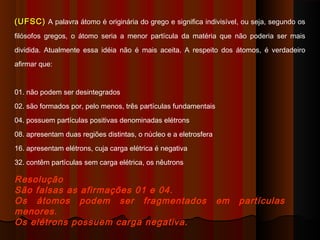 (UFSC) A palavra átomo é originária do grego e significa indivisível, ou seja, segundo os
filósofos gregos, o átomo seria a menor partícula da matéria que não poderia ser mais
dividida. Atualmente essa idéia não é mais aceita. A respeito dos átomos, é verdadeiro
afirmar que:


01. não podem ser desintegrados
02. são formados por, pelo menos, três partículas fundamentais
04. possuem partículas positivas denominadas elétrons
08. apresentam duas regiões distintas, o núcleo e a eletrosfera
16. apresentam elétrons, cuja carga elétrica é negativa
32. contêm partículas sem carga elétrica, os nêutrons

Resolução
São falsas as afirmações 01 e 04.
Os átomos podem ser fragmentados                                  em   partículas
menores.
Os elétrons possuem carga negativa.
 