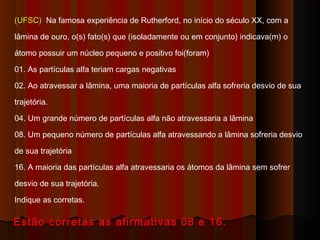 (UFSC) Na famosa experiência de Rutherford, no início do século XX, com a

lâmina de ouro, o(s) fato(s) que (isoladamente ou em conjunto) indicava(m) o

átomo possuir um núcleo pequeno e positivo foi(foram)

01. As partículas alfa teriam cargas negativas

02. Ao atravessar a lâmina, uma maioria de partículas alfa sofreria desvio de sua

trajetória.

04. Um grande número de partículas alfa não atravessaria a lâmina

08. Um pequeno número de partículas alfa atravessando a lâmina sofreria desvio

de sua trajetória

16. A maioria das partículas alfa atravessaria os átomos da lâmina sem sofrer

desvio de sua trajetória.

Indique as corretas.

Estão corretas as afirmativas 08 e 16.
 