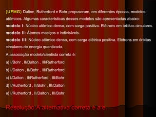(UFMG) Dalton, Rutherford e Bohr propuseram, em diferentes épocas, modelos
atômicos. Algumas características desses modelos são apresentadas abaixo:
modelo I: Núcleo atômico denso, com carga positiva. Elétrons em órbitas circulares.
modelo II: Átomos maciços e indivisíveis.
modelo III: Núcleo atômico denso, com carga elétrica positiva. Elétrons em órbitas
circulares de energia quantizada.
A associação modelo/cientista correta é:
a) I/Bohr , II/Dalton , III/Rutherford
b) I/Dalton , II/Bohr , III/Rutherford
c) I/Dalton , II/Rutherford , III/Bohr
d) I/Rutherford , II/Bohr , III/Dalton
e) I/Rutherford , II/Dalton , III/Bohr


Resolução:A alternativa correta é a e.
 