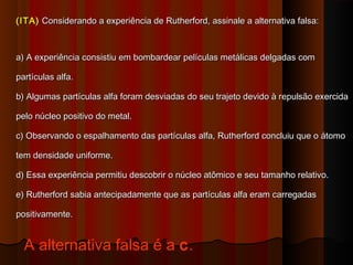 (ITA) Considerando a experiência de Rutherford, assinale a alternativa falsa:



a) A experiência consistiu em bombardear películas metálicas delgadas com

partículas alfa.

b) Algumas partículas alfa foram desviadas do seu trajeto devido à repulsão exercida

pelo núcleo positivo do metal.

c) Observando o espalhamento das partículas alfa, Rutherford concluiu que o átomo

tem densidade uniforme.

d) Essa experiência permitiu descobrir o núcleo atômico e seu tamanho relativo.

e) Rutherford sabia antecipadamente que as partículas alfa eram carregadas

positivamente.


  A alternativa falsa é a c.
 