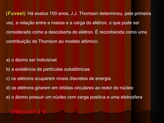 (Fuvest) Há exatos 100 anos, J.J. Thomson determinou, pela primeira

vez, a relação entre a massa e a carga do elétron, o que pode ser

considerado como a descoberta do elétron. É reconhecida como uma

contribuição de Thomson ao modelo atômico:



a) o átomo ser indivisível

b) a existência de partículas subatômicas

c) os elétrons ocuparem níveis discretos de energia

d) os elétrons girarem em órbitas circulares ao redor do núcleo

e) o átomo possuir um núcleo com carga positiva e uma eletrosfera


  Alternativa b.
 