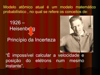 Modelo atômico atual é um modelo matemático
probabilístico , no qual se refere os conceitos de:

   1926 –
   Heisenberg

  Princípio da Incerteza


 “É impossível calcular a velocidade e
 posição do elétrons num mesmo
 instante”.
 