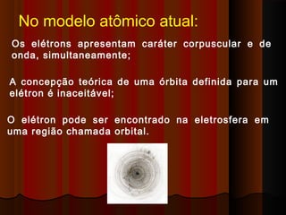 No modelo atômico atual:
Os elétrons apresentam caráter corpuscular e de
onda, simultaneamente;

A concepção teórica de uma órbita definida para um
elétron é inaceitável;

O elétron pode ser encontrado na eletrosfera em
uma região chamada orbital.
 