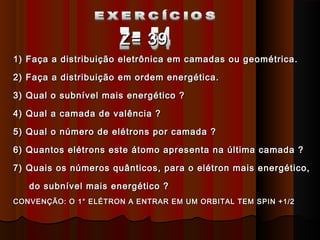 Z= 39
1) Faça a distribuição eletrônica em camadas ou geométrica.

2) Faça a distribuição em ordem energética.

3) Qual o subnível mais energético ?

4) Qual a camada de valência ?

5) Qual o número de elétrons por camada ?

6) Quantos elétrons este átomo apresenta na última camada ?

7) Quais os números quânticos, para o elétron mais energético,

   do subnível mais energético ?
CONVENÇÃO: O 1° ELÉTRON A ENTRAR EM UM ORBITAL TEM SPIN +1/2
 