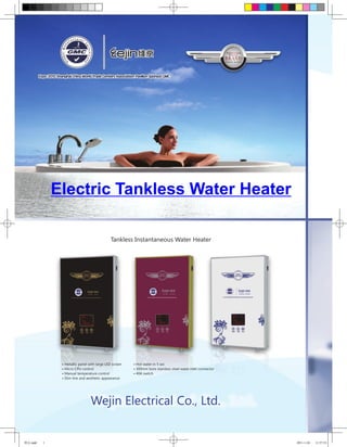 Electric Tankless Water Heater

                                             Tankless Instantaneous Water Heater




               • Metallic panel with large LED screen   • Hot water in 5 sec
               • Micro CPU control                      • 300mm bore stainless steel water inlet connector
               • Manual temperature control             • 40A switch
               • Slim line and aesthetic appearance




                                 Wejin Electrical Co., Ltd.


维京.indd   1                                                                                                  2011-1-24   11:57:53
 