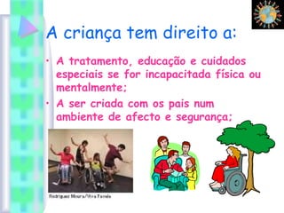 A criança tem direito a:
• A tratamento, educação e cuidados
especiais se for incapacitada física ou
mentalmente;
• A ser criada com os pais num
ambiente de afecto e segurança;
 