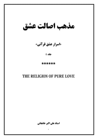 ١
‫ﻋﺸﻖ‬ ‫اﺻﺎﻟﺖ‬ ‫ﻣﺬﻫﺐ‬
»‫ﻗﺮآﻧﯽ‬ ‫ﻋﺸﻖ‬ ‫اﺳﺮار‬«
‫ﺟﻠﺪ‬6
******
THE RELIGION OF PURE LOVE
‫ﺧﺎﻧﺠﺎﻧﯽ‬ ‫اﮐﺒﺮ‬ ‫ﻋﻠﯽ‬ ‫اﺳﺘﺎد‬
 