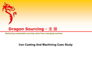 Iron Casting And Machining Case Study
Dragon Sourcing - 龙 源
Delivering sustainable sourcing value from emerging markets
 