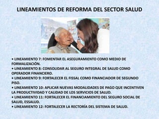 • LINEAMIENTO 7: FOMENTAR EL ASEGURAMIENTO COMO MEDIO DE
FORMALIZACIÓN.
• LINEAMIENTO 8: CONSOLIDAR AL SEGURO INTEGRAL DE SALUD COMO
OPERADOR FINANCIERO.
• LINEAMIENTO 9: FORTALECER EL FISSAL COMO FINANCIADOR DE SEGUNDO
PISO.
• LINEAMIENTO 10: APLICAR NUEVAS MODALIDADES DE PAGO QUE INCENTIVEN
LA PRODUCTIVIDAD Y CALIDAD DE LOS SERVICIOS DE SALUD.
• LINEAMIENTO 11: FORTALECER EL FINANCIAMIENTO DEL SEGURO SOCIAL DE
SALUD, ESSALUD.
• LINEAMIENTO 12: FORTALECER LA RECTORÍA DEL SISTEMA DE SALUD.
LINEAMIENTOS DE REFORMA DEL SECTOR SALUD
 