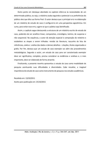 Estudo de Caso como Ferramenta Metodológica 347 
Meta: Avaliação | Rio de Janeiro, v. 3, n. 9, p. 344-347, set./dez. 2011 
Outro ponto em destaque abordado no capítulo refere-se às necessidades de um determinado público, ou seja, o relatório acaba seguindo o potencial e as preferências do público alvo que dita sua forma final. O autor destaca que o principal erro na elaboração de um relatório de estudo de caso é configurá-lo em uma perspectiva egocêntrica. Em suma, para evitar esse erro, sugere-se que o público seja identificado. 
Assim, o capítulo segue destacando a estrutura de um relatório escrito de estudo de caso, podendo ele ser analítico linear, comparativo, cronológico, teórico, de suspense e não sequencial. Na sequência, o autor dá atenção especial à composição do relatório e estabelece as etapas a serem trilhadas: revisão da literatura, rascunho da lista de referências, coleta e análise dos dados e demais detalhes – citações, títulos organizados e grafia. Por fim, destaca que um estudo de caso exemplar vai além dos procedimentos metodológicos. Segundo o autor, um estudo de caso para ser caracterizado exemplar deve ser significativo, completo, precisa considerar as evidências e análises e, o mais importante, deve ser elaborado de forma atraente. 
Finalizando, a presente resenha apresentou o estudo de caso como modalidade de pesquisa acentuando suas dificuldades e diversidades. Cabe ressaltar, a inegável importância do estudo de caso como instrumento de pesquisa nos estudos acadêmicos. 
Recebido em: 13/10/2011 
Aceito para publicação em: 25/10/2011 