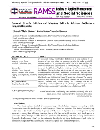 Review of Applied Management and Social Sciences (RAMSS) Vol. 4, (2) 2021, 321-333
321
Economic Growth, Inflation and Monetary Policy in Pakistan: Preliminary
Empirical Estimates
a
Hina Ali, b
Malka Liaquat, c
Noreen Safdar, d
Saeed ur Rahman
a
Assistant Professor, Department of Economics, The Women University, Multan- Pakistan
Email: hinaali@wum.edu.pk
b
Assistant Professor, Institute of Management Sciences, The Women University, Multan- Pakistan
Email: malka.@wum.edu.pk
c
Assistant Professor, Department of Economics, The Women University, Multan- Pakistan
Email: noreen.safdar@wum.edu.pk
d
Lecturer, Department of Economics, Ghazi University, Dera Ghazi Khan- Pakistan
Email: srehman@gudgk.edu.pk
ARTICLE DETAILS ABSTRACT
History:
Accepted 22 April 2021
Available Online June 2021
In economic policy, construction Inflation is a core variable to be
considered that determines the economic activity. To make a suitable
monetary policy, it is very essential to check the price level and later on,
many other variables are considered to achieve the goal. This study aims
to reveal the affiliation of inflation on the growth of economic activities
in Pakistan. Time series data set for the period 1989-2020 was used to
have the empirical estimates. Augmented Dickey Fuller Unit Root Test is
employed to check the unit root of the time series and Auto Regressive
Distributive Lag techniques are used for empirical estimates. The present
research uses Inflation as a dependent variable and Gross Domestic
Product, Interest Rate, Money Supply, and Exchange Rate as the
explanatory variables of the study. The findings of this analysis reveal
that there's an antagonistic relation between Inflation and GDP.
© 2021 The authors. Published by SPCRD Global Publishing. This is an
open-access article under the Creative Commons Attribution-
NonCommercial 4.0
Keywords:
Inflation, Gross Domestic
Product, Interest Rate, Money
Supply, Exchange Rate, Monetary
Policy
JEL Classification:
E31, E43, E51, F31, E63
DOI: 10.47067/ramss.v4i2.132
Corresponding author’s email address: hinaali@wum.edu.pk
1. Introduction
This study explores the link between monetary policy, inflation rate, and economic growth in
Pakistan's economy for the long term and short term. There are two main functions of the monetary
policy. One is to obtain constancy of prices and the second objective is economic growth in the
country’s economy. For achieving this objective an effective and solid monetary and fiscal system is
necessary which strengthens the financial markets and banking and non-banking institutions.
Economic development relay's on the adequate, functioning of these institutions which help the
formation of capital in the economy and stabilize the price level and exchange rates.
 