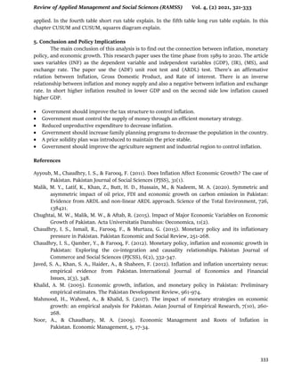 Review of Applied Management and Social Sciences (RAMSS) Vol. 4, (2) 2021, 321-333
333
applied. In the fourth table short run table explain. In the fifth table long run table explain. In this
chapter CUSUM and CUSUM, squares diagram explain.
5. Conclusion and Policy Implications
The main conclusion of this analysis is to find out the connection between inflation, monetary
policy, and economic growth. This research paper uses the time phase from 1989 to 2020. The article
uses variables (INF) as the dependent variable and independent variables (GDP), (IR), (MS), and
exchange rate. The paper use the (ADF) unit root test and (ARDL) test. There's an affirmative
relation between Inflation, Gross Domestic Product, and Rate of interest. There is an inverse
relationship between inflation and money supply and also a negative between inflation and exchange
rate. In short higher inflation resulted in lower GDP and on the second side low inflation caused
higher GDP.
 Government should improve the tax structure to control inflation.
 Government must control the supply of money through an efficient monetary strategy.
 Reduced unproductive expenditure to decrease inflation.
 Government should increase family planning programs to decrease the population in the country.
 A price solidity plan was introduced to maintain the price stable.
 Government should improve the agriculture segment and industrial region to control inflation.
References
Ayyoub, M., Chaudhry, I. S., & Farooq, F. (2011). Does Inflation Affect Economic Growth? The case of
Pakistan. Pakistan Journal of Social Sciences (PJSS), 31(1).
Malik, M. Y., Latif, K., Khan, Z., Butt, H. D., Hussain, M., & Nadeem, M. A. (2020). Symmetric and
asymmetric impact of oil price, FDI and economic growth on carbon emission in Pakistan:
Evidence from ARDL and non-linear ARDL approach. Science of the Total Environment, 726,
138421.
Chughtai, M. W., Malik, M. W., & Aftab, R. (2015). Impact of Major Economic Variables on Economic
Growth of Pakistan. Acta Universitatis Danubius: Oeconomica, 11(2).
Chaudhry, I. S., Ismail, R., Farooq, F., & Murtaza, G. (2015). Monetary policy and its inflationary
pressure in Pakistan. Pakistan Economic and Social Review, 251-268.
Chaudhry, I. S., Qamber, Y., & Farooq, F. (2012). Monetary policy, inflation and economic growth in
Pakistan: Exploring the co-integration and causality relationships. Pakistan Journal of
Commerce and Social Sciences (PJCSS), 6(2), 332-347.
Javed, S. A., Khan, S. A., Haider, A., & Shaheen, F. (2012). Inflation and inflation uncertainty nexus:
empirical evidence from Pakistan. International Journal of Economics and Financial
Issues, 2(3), 348.
Khalid, A. M. (2005). Economic growth, inflation, and monetary policy in Pakistan: Preliminary
empirical estimates. The Pakistan Development Review, 961-974.
Mahmood, H., Waheed, A., & Khalid, S. (2017). The impact of monetary strategies on economic
growth: an empirical analysis for Pakistan. Asian Journal of Empirical Research, 7(10), 260-
268.
Noor, A., & Chaudhary, M. A. (2009). Economic Management and Roots of Inflation in
Pakistan. Economic Management, 5, 17-34.
 