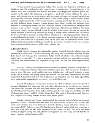 Review of Applied Management and Social Sciences (RAMSS) Vol. 4, (2) 2021, 321-333
322
For this research paper, Augmented Dickey Fuller test and Auto Regressive Distributive Lag
Model are used. The period used for this research paper is 1989 to 2020. According to most of the
Central Banks and Economists, low inflation and stable prices trigger the economic growth of a
country on the higher side. Constancy in the prices of goods and services stabilizes the value of
money and minimizes the recurring changes which strengthen the economic growth and eliminate
the inequalities of income amongst the different classes of the society. A sound financial system
enhances employment in the country which promotes economic growth. For this study, I used the
variables Inflation, Gross Domestic Product, Interest Rate, Money Supply, and Exchange Rate.
Pakistan is a developing country and also facing the problem of overpopulation. Overpopulation
demands more and more resources which needs money and which increases inflation. Decreasing
the interest rates by the central bank boosts the inflation in the country because the demand for
money increased in the country and naturally supply of money also increased to meet the demand
for money. Developed countries provide different financial aids to developing countries which also
creates inflation in the country. In developing countries production of the agriculture sector is very
low due to which there is an increasing trend in the price level of commodities which creates
inflation in the economy. Levy of indirect taxes by the government is another reason for an increase
in the price of goods in the country which creates inflation also.
2. Literature Review
Khalid (2005) estimated the relationship between Economic Growth, Inflation rate, and
Monetary Policy in the case of Pakistan's economy. This study used variables that were CPI, Inflation
Rate, Output Gap, Exchange Rate Depreciation, Budget Deficit, US inflation rate, and money supply
to GDP ratio. In this study, CPI is used as a dependent variable and others as independent variables.
This study used methods were ADF, Augmented Dickey Fuller Unit Root Test, and Granger Causality
Test.
Noor and Chaudhry (2009) examined the relationship between economic management and
the roots of inflation in Pakistan. This study used time series data which covered the period from
1972 to 2007. The study used variables that were inflation rate, real growth domestic product,
budget deficit, interest rate, money supply, and inflation rate. This study used methods were ADF
Augmented Dickey Fuller Unit Root Test and Johansen Co-integration test. This study exposed that
there was a positive association between import price and inflation rate.
Ayyoaub Chaudhry and Farooq (2011) examined the effect of inflation on economic growth in
the case of Pakistan. This study used time series data which covered the period from 1972 to 2010.
This study used variables that were the gross domestic product, CPI inflation, Trade Openness,
investment growth rate, labor force and population growth. This study used methods were OLS
(Ordinary Least Square) and DW (Durbin Watson Test). The result of this study showed that there
was a negative relationship between inflation and economic growth.
Chaudhry, Qamber and Farooq (2012) studied the monetary policy, inflation and economic
growth in Pakistan. This study used time series data which covered the period 1972 to 2010. This
study used variables that were Real Gross Domestic Product, money and Quasi money as a
percentage of GDP, Call money rate, CPI, Real Exchange Rate and budget deficit as a percentage of
GDP. This study used methods were Augmented Dickey Fuller Unit Root Test, Error Correction
method, Granger Casualty Test and Johnson Co-integration test. This study showed that the call
money rate has a positive impact on GDP.
 