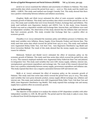 Review of Applied Management and Social Sciences (RAMSS) Vol. 4, (2) 2021, 321-333
323
Javed et al. (2012) examined the inflation and uncertainty of inflation in Pakistan. This study
used monthly data which covered the period from 1957:1 – 2007:12. This study used the model was
ARMA – GARCH. This study used method was Granger Casualty Test. This study showed that there
was a positive relationship between inflation and inflation uncertainty.
Chughtai, Malik and Aftab (2015) estimated the effect of main economic variables on the
economic growth of Pakistan. This study used secondary data which covered the period from 1081 to
2013. This study used variables that were Gross Domestic Product, Exchange Rate and Inflation. This
study used methods were Regression Analysis and ANOVA Test. In this study, Gross Domestic
Product was used as a dependent variable and Exchange Rate, Interest Rate, and Inflation were used
as independent variables. The observation of this study showed that the Inflation Rate and Interest
Rate hurt economic growth. This study revealed that Exchange Rate has a positive effect on
economic growth.
Chaudhry et al. (2015) estimated the monetary policy and inflation pressure in Pakistan, this
study used variables were Inflation, Money Supply, Gross Domestic Product and Interest Rate. This
study used time series data which covered the period from 1973 to 2013. This study used methods
were Augmented Dickey Fuller Test, Unit Root Test, Auto Regressive Distributive Lag Model and
Error Correction Method. The result of this study showed that the money supply was a dominant
reason for inflation.
Mahmood, Waheed and Khalid (2017) estimated the effect of monetary policy on the
economic growth of Pakistan. This study used time series data which covered the period from 1983
to 2013. This research employed methods were Augmented Dicky FullerUnit Root Test and Johnson
Co-integration Test. This study used variables that were GDP, money supply, inflation, interest rate,
unemployment, government expenditure and exchange rate. The result of this research showed that
there was a positive relationship between money supply, government expenditure and inflation rate.
This study exposed that there was a negative association between GDP and interest rate.
Malik et al. (2020) estimated the effect of monetary policy on the economic growth of
Pakistan. This study used time series data which covered the period from 1973 to 2014. This study
used variables that were gross domestic product, money supply official exchange rate, inflation and
interest rate. This study used methods were ADF (Augmented Dicky Fuller Test), Unit Root Test and
ARDL (Auto Regressive Distributive Lag Model). This study exposed that exchange rate and money
supply have a positive effect on economic growth.
3. Data and Methodology
The objective of this analysis is to analyze the relation of INF (dependent variable) with other
independent variables i.e. GDP, IR, MS and ER. The period used for this study is 1989 to 2020. Data
is collected from World Development Indicator.
 