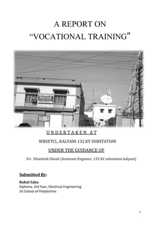 1
A REPORT ON
“VOCATIONAL TRAINING”
U N D E R T A K E N A T
WBSETCL, KALYANI 132 KV SUBSTATION
UNDER THE GUIDANCE OF
Sri. Sibashish Ghosh (Assistant Engineer, 132 kV substation kalyani)
Submitted By:
Rahul Saha
Diploma, 3rd Year, Electrical Engineering
JIS School of Polytechnic
 