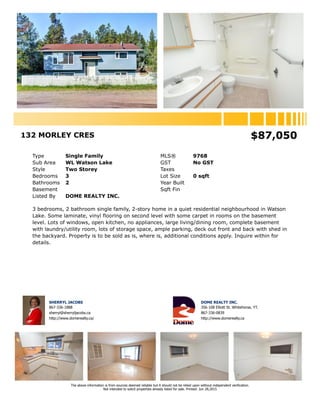 132 MORLEY CRES $87,050
Type Single Family MLS® 9768
Sub Area WL Watson Lake GST No GST
Style Two Storey Taxes
Bedrooms 3 Lot Size 0 sqft
Bathrooms 2 Year Built
Basement Sqft Fin
Listed By DOME REALTY INC.
3 bedrooms, 2 bathroom single family, 2-story home in a quiet residential neighbourhood in Watson
Lake. Some laminate, vinyl flooring on second level with some carpet in rooms on the basement
level. Lots of windows, open kitchen, no appliances, large living/dining room, complete basement
with laundry/utility room, lots of storage space, ample parking, deck out front and back with shed in
the backyard. Property is to be sold as is, where is, additional conditions apply. Inquire within for
details.
SHERRYL JACOBS
867-336-1888
sherryl@sherryljacobs.ca
http://www.domerealty.ca/
DOME REALTY INC.
356-108 Elliott St. Whitehorse, YT.
867-336-0839
http://www.domerealty.ca
The above information is from sources deemed reliable but it should not be relied upon without independent verification.
Not intended to solicit properties already listed for sale. Printed: Jun 28,2015
 