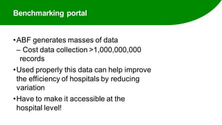 Benchmarking portal
•ABF generates masses of data
‒ Cost data collection >1,000,000,000
records
•Used properly this data can help improve
the efficiency of hospitals by reducing
variation
•Have to make it accessible at the
hospital level!
 