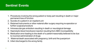 Sentinel Events
20
1. Procedures involving the wrong patient or body part resulting in death or major
permanent loss of function
2. Suicide of a patient in an inpatient unit
3. Retained instruments or other material after surgery requiring re-operation or
further surgical procedure
4. Intravasculargas embolism resulting in death or neurological damage
5. Haemolytic blood transfusion reaction resulting from ABO incompatibility
6. Medication error leading to the death of a patient reasonably believed to be due
to incorrect administration of drugs
7. Maternal death associated with pregnancy, birth and the puerperium
8. Infant discharged to the wrong family
 
