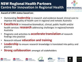 Award of CIRH status based on:
• Outstanding leadership in research and evidence-based clinical care to
improve the quality of health care in regional and remote Australia
• Excellence in innovative biomedical, clinical, public health and/or
health services research addressing challenges in regional/remote
Australia
• Programs and activities to accelerate translationof research
findings into practice
• Research-infused education and training
• Leadership to ensure research knowledge is translated into policy and
practice
• Strong collaboration amongst all stakeholders
NSW Regional Health Partners
Centre for Innovation in Regional Health
 