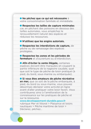 Ne pêchez que ce qui est nécessaire à
votre consommation familiale et immédiate.
Respectez les tailles de capture minimales
car, en pêchant des poissons en dessous des
tailles autorisées, vous empêchez le
renouvellement naturel des espèces et
réduisez les ressources.
N’utilisez que les engins autorisés.
Respectez les interdictions de capture, de
pêche ou de ramassage des espèces
protégées.
Respectez les zones et les périodes de
fermeture et d’ouverture ou d’interdiction.
Afin d’éviter la vente illégale, certaines
espèces doivent être marquées en coupant la
partie inférieure de la nageoire caudale, quel
que soit le type de pêche de loisir pratiqué (à
pied, du bord, sous-marine ou embarquée).
Si vous êtes amateurs de pêche récréative
en mer, que ce soit de la pêche embarquée, à
pied, du bord ou sous-marine, vous pouvez
désormais déclarer votre activité en ligne
avant d’aller pratiquer votre loisir favori. Vous
contribuerez ainsi à l’amélioration de la
connaissance sur les pratiques de pêche et
sur la ressource.
www.developpement-durable.gouv.fr
rubrique Mer et littoral  Plaisance et loisirs
nautiques  Pêche maritime de loisir 
Déclarez, pêchez…
11
 