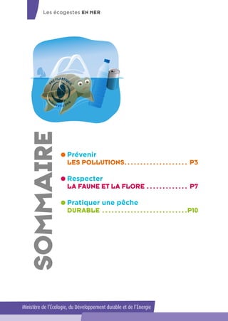 SOmmaire
Prévenir
LES POLLUTIONS. .  .  .  .  .  .  .  .  .  .  .  .  .  .  .  .  .  .  .  . P3
Respecter
LA FAUNE ET LA FLORE.  .  .  .  .  .  .  .  .  .  .  .  .  . P7
Pratiquer une pêche
DURABLE.  .  .  .  .  .  .  .  .  .  .  .  .  .  .  .  .  .  .  .  .  .  .  .  .  .  . P10
Les écogestes EN MER
Ministère de l’Écologie, du Développement durable et de l’Énergie
 