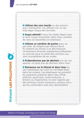 Utilisez des sacs lourds ou des paniers
pour transporter vos affaires car un sac
trop léger risque de s’envoler.
Soyez attentif à tous les objets légers que
le vent risque d’entraîner dans l’eau, comme
les sacs ou bouteilles en plastique.
Utilisez un cendrier de poche pour ne
pas jeter de mégots par-dessus bord.
Ils mettent du temps à se décomposer,
contiennent diverses substances polluantes
ou nocives pour la santé des animaux qui
sont susceptibles de les avaler.
N’abandonnez pas de déchets lors de vos
pauses, ne jetez pas de déchets dans l’eau.
Ramassez sur le littoral et dans l’eau les
sacs plastiques qui sont un véritable fléau
dans les océans. Les plastiques accumulent
les polluants présents dans l’eau (PCB,
phénols, pesticides, hydrocarbures...).
Entiers ou fragmentés, ils sont ingérés par
des animaux marins (poissons, oiseaux, etc.)
qui les confondent avec leur alimentation.
PrévenirLESPOLLUTIONS
Les écogestes EN MER
Ministère de l’Écologie, du Développement durable et de l’Énergie
 