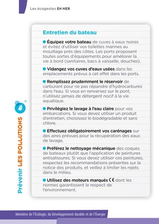 Entretien du bateau
PrévenirLESPOLLUTIONS
Équipez votre bateau de cuves à eaux noires
et évitez d’utiliser vos toilettes marines au
mouillage près des côtes. Les ports proposent
toutes sortes d’équipements pour améliorer la
vie à bord (sanitaires, bacs à vaisselle, douches).
Vidangez vos cuves d’eaux usées dans les
emplacements prévus à cet effet dans les ports.
Remplissez prudemment le réservoir de
carburant pour ne pas répandre d’hydrocarbures
dans l’eau. Si vous en renversez sur le pont,
n’utilisez jamais de détergent nocif à la vie
aquatique.
Privilégiez le lavage à l’eau claire pour vos
embarcations. Si vous devez utiliser un produit
d’entretien, choisissez le biodégradable et sans
chlore.
Effectuez obligatoirement vos carénages sur
des aires prévues pour la récupération des eaux
de lavage.
Préférez le nettoyage mécanique des coques
de bateaux plutôt que l’application de peintures
antisalissures. Si vous devez utiliser ces peintures,
respectez les recommandations présentes sur la
notice des produits, et veillez à limiter les rejets
dans le milieu.
Utilisez des moteurs marqués dont les
normes garantissent le respect de
l’environnement.
Les écogestes EN MER
Ministère de l’Écologie, du Développement durable et de l’Énergie
 