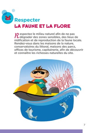 7
Respecter
LA FAUNE ET LA FLORE
Respectez le milieu naturel afin de ne pas
dégrader des zones sensibles, des lieux de
nidification et de reproduction de la faune locale.
Rendez-vous dans les maisons de la nature,
conservatoires du littoral, maisons des parcs,
offices de tourisme, capitainerie, afin de découvrir
et connaître les richesses naturelles du site.
 