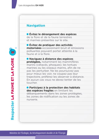 Évitez le dérangement des espèces
de la flore et de la faune terrestres
et marines présentes sur le site.
Évitez de pratiquer des activités
motorisées occasionnant bruit et émissions
polluantes pouvant porter atteinte à la
faune et à la flore.
Naviguez à distance des espèces
protégées, notamment les mammifères
marins (cétacés, phoques), les tortues
marines ou les oiseaux marins, afin de ne
pas les perturber. Ne les poursuivez pas
pour mieux les voir, ne coupez pas leur
trajectoire, préférez les observer à distance.
En aucun cas vous ne devez tenter de les
toucher.
Participez à la protection des habitats
des espèces fragiles en limitant les
débarquements dans les zones protégées,
les zones de nidification ou les zones de
nurserie.
Navigation
RespecterLAFAUNEETLAFLORE
Les écogestes EN MER
Ministère de l’Écologie, du Développement durable et de l’Énergie
 