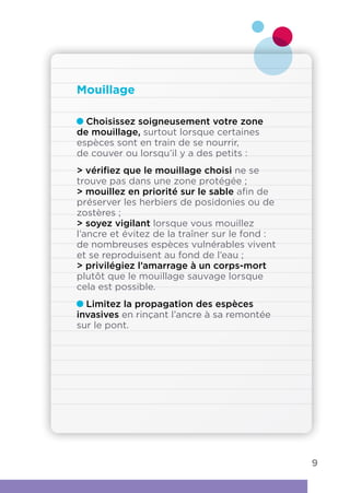 Choisissez soigneusement votre zone
de mouillage, surtout lorsque certaines
espèces sont en train de se nourrir,
de couver ou lorsqu’il y a des petits :
 vérifiez que le mouillage choisi ne se
trouve pas dans une zone protégée ;
 mouillez en priorité sur le sable afin de
préserver les herbiers de posidonies ou de
zostères ;
 soyez vigilant lorsque vous mouillez
l’ancre et évitez de la traîner sur le fond :
de nombreuses espèces vulnérables vivent
et se reproduisent au fond de l’eau ;
 privilégiez l’amarrage à un corps-mort
plutôt que le mouillage sauvage lorsque
cela est possible.
Limitez la propagation des espèces
invasives en rinçant l’ancre à sa remontée
sur le pont.
Mouillage
9
 