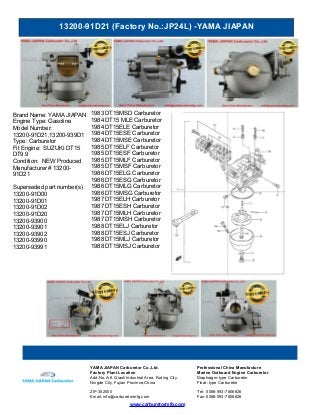 13200-91D21 (Factory No.:JP24L) -YAMA JIAPAN
www.carburetormfg.com
YAMA JIAPAN Carburetor Co.,Ltd. Professional China Manufacture
Factory Plant Location Marine Outboard Engine Carburetor
Add:No.A-6, Qiaoli Industrial Area, Fuding City,
Ningde City, Fujian Province,China
Diaphragm-type Carburetor
Float -type Carburetor
ZIP:352000 Tel: 0086-593-7806626
Email: info@carburetormfg.com Fax: 0086-593-7806626
Brand Name: YAMA JIAPAN
Engine Type: Gasoline
Model Number:
13200-91D21,13200-939D1
Type: Carburetor
Fit Engine: SUZUKI DT15
DT9.9
Condition: NEW Produced
Manufacturer # 13200-
91D21
Superseded part number(s)
13200-91D00
13200-91D01
13200-91D02
13200-91D20
13200-93900
13200-93901
13200-93902
13200-93990
13200-93991
1983 DT15MSD Carburetor
1984 DT15 MLE Carburetor
1984 DT15ELE Carburetor
1984 DT15ESE Carburetor
1984 DT15MSE Carburetor
1985 DT15ELF Carburetor
1985 DT15ESF Carburetor
1985 DT15MLF Carburetor
1985 DT15MSF Carburetor
1986 DT15ELG Carburetor
1986 DT15ESG Carburetor
1986 DT15MLG Carburetor
1986 DT15MSG Carburetor
1987 DT15ELH Carburetor
1987 DT15ESH Carburetor
1987 DT15MLH Carburetor
1987 DT15MSH Carburetor
1988 DT15ELJ Carburetor
1988 DT15ESJ Carburetor
1988 DT15MLJ Carburetor
1988 DT15MSJ Carburetor
 