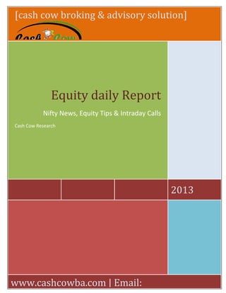 [cash cow broking & advisory solution]
2013
Equity daily Report
Nifty News, Equity Tips & Intraday Calls
Cash Cow Research
www.cashcowba.com | Email:
 