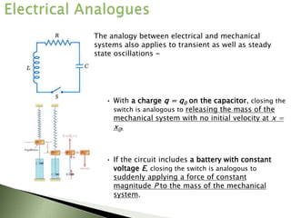 The analogy between electrical and mechanical
systems also applies to transient as well as steady
state oscillations -
• With a charge q = q0 on the capacitor, closing the
switch is analogous to releasing the mass of the
mechanical system with no initial velocity at x =
x0.
• If the circuit includes a battery with constant
voltage E, closing the switch is analogous to
suddenly applying a force of constant
magnitude P to the mass of the mechanical
system.
 