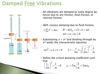 • With viscous damping due to fluid friction,
:
ma
F 
  
0







kx
x
c
x
m
x
m
x
c
x
k
W st







• Substituting x = elt and dividing through by
elt yields the characteristic equation,
m
k
m
c
m
c
k
c
m 












2
2
2
2
0 l
l
l
• Define the critical damping coefficient such
that
n
c
c m
m
k
m
c
m
k
m
c

2
2
0
2
2










• All vibrations are damped to some degree by
forces due to dry friction, fluid friction, or
internal friction.
 