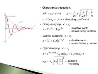• Characteristic equation,
m
k
m
c
m
c
k
c
m 












2
2
2
2
0 l
l
l

 n
c m
c 
2 critical damping coefficient
• Heavy damping: c > cc
t
t
e
C
e
C
x 2
1
2
1
l
l

 - negative roots
- nonvibratory motion
• Critical damping: c = cc
  t
n
e
t
C
C
x 


 2
1 - double roots
- non-vibratory motion
• Light damping: c < cc
   
t
C
t
C
e
x d
d
t
m
c

 cos
sin 2
1
2

 











2
1
c
n
d
c
c

 damped
frequency
 