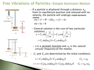 • If a particle is displaced through a distance xm
from its equilibrium position and released with no
velocity, the particle will undergo simple harmonic
motion,
 
0








kx
x
m
kx
x
k
W
F
ma st



• General solution is the sum of two particular
solutions,
   
t
C
t
C
t
m
k
C
t
m
k
C
x
n
n 
 cos
sin
cos
sin
2
1
2
1




















• x is a periodic function and n is the natural
circular frequency of the motion.
• C1 and C2 are determined by the initial conditions:
   
t
C
t
C
x n
n 
 cos
sin 2
1 
 0
2 x
C 
n
v
C 
0
1 
   
t
C
t
C
x
v n
n
n
n 


 sin
cos 2
1 

 
 
