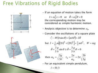 • If an equation of motion takes the form
0
or
0 2
2



 


 n
n x
x 



the corresponding motion may be
considered as simple harmonic motion.
• Analysis objective is to determine n.
   
  mg
W
mb
b
b
m
I 


 ,
2
2
but 2
3
2
2
2
12
1
0
5
3
sin
5
3



 



b
g
b
g 



g
b
b
g
n
n
n
3
5
2
2
,
5
3
then 



 


• For an equivalent simple pendulum,
3
5b
l 
• Consider the oscillations of a square plate
    

 


 I
mb
b
W 

 sin
 