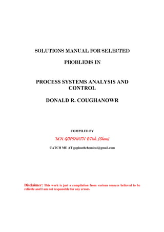SOLUTIONS MANUAL FOR SELECTEDSOLUTIONS MANUAL FOR SELECTEDSOLUTIONS MANUAL FOR SELECTEDSOLUTIONS MANUAL FOR SELECTED
PROBLEMS INPROBLEMS INPROBLEMS INPROBLEMS IN
PROCESS SYSTEMS ANALYSIS AND
CONTROL
DONALD R. COUGHANOWR
COMPILED BY
M.N. GOPINATH BTech.,(Chem)M.N. GOPINATH BTech.,(Chem)M.N. GOPINATH BTech.,(Chem)M.N. GOPINATH BTech.,(Chem)
CATCH ME AT gopinathchemical@gmail.com
Disclaimer: This work is just a compilation from various sources believed to be
reliable and I am not responsible for any errors.
 