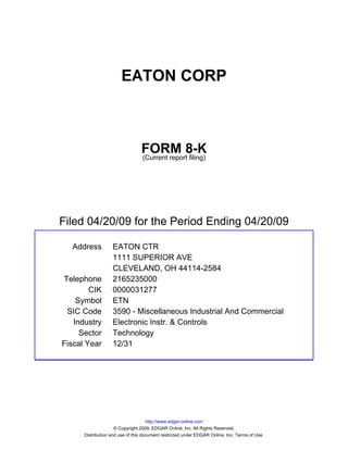 EATON CORP



                                 FORM 8-K
                                 (Current report filing)




Filed 04/20/09 for the Period Ending 04/20/09

  Address          EATON CTR
                   1111 SUPERIOR AVE
                   CLEVELAND, OH 44114-2584
Telephone          2165235000
        CIK        0000031277
    Symbol         ETN
 SIC Code          3590 - Miscellaneous Industrial And Commercial
   Industry        Electronic Instr. & Controls
     Sector        Technology
Fiscal Year        12/31




                                     http://www.edgar-online.com
                     © Copyright 2009, EDGAR Online, Inc. All Rights Reserved.
      Distribution and use of this document restricted under EDGAR Online, Inc. Terms of Use.
 