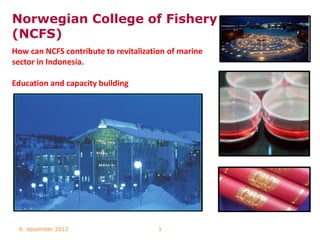 Norwegian College of Fishery
(NCFS)
How can NCFS contribute to revitalization of marine
sector in Indonesia.

Education and capacity building




 6. desember 2012                      1
 