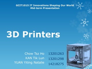 GCIT1015 IT Innovations Shaping Our World 
Mid-term Presentation 
3D Printers 
13201263 
13201298 
14218275 
Chow Tsz Ho 
KAN Tik Lun 
YUAN Yiting Natalie 
10/21/2014 
 